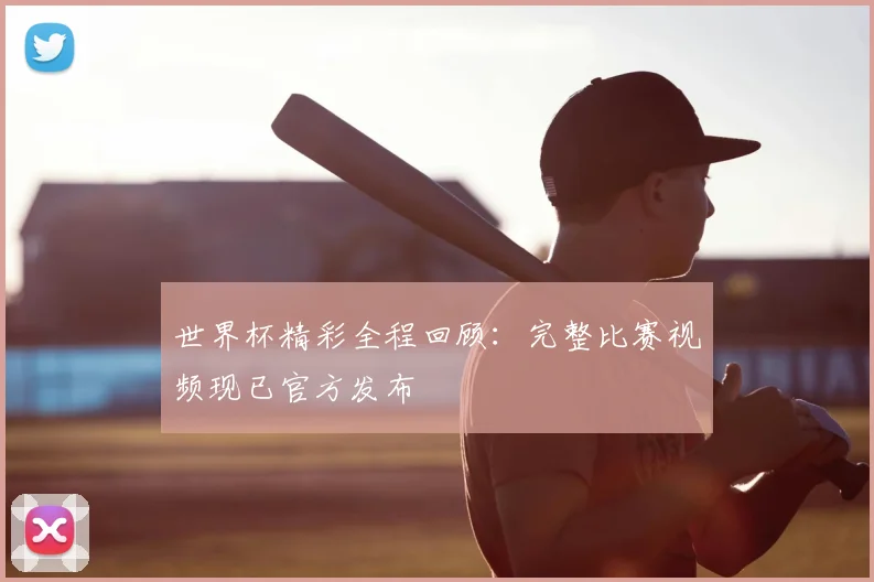 世界杯精彩全程回顾:完整比赛视频现已官方发布