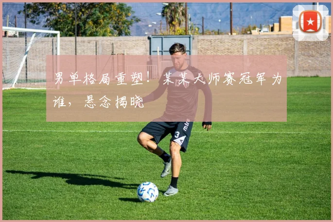 男单格局重塑！某某大师赛冠军为谁，悬念揭晓