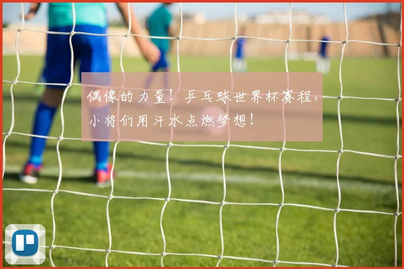 偶像的力量！乒乓球世界杯赛程，小将们用汗水点燃梦想！